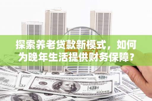 沧源探索养老贷款新模式，如何为晚年生活提供财务保障？