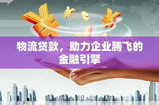沧源物流贷款，助力企业腾飞的金融引擎