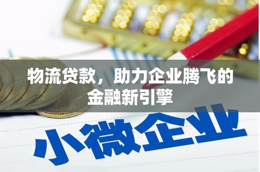 沧源物流贷款，助力企业腾飞的金融新引擎