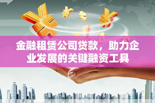 沧源金融租赁公司贷款，助力企业发展的关键融资工具