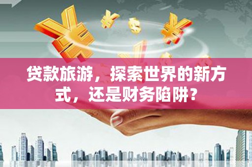 沧源贷款旅游，探索世界的新方式，还是财务陷阱？