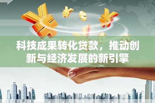 沧源科技成果转化贷款，推动创新与经济发展的新引擎