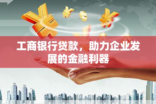 沧源工商银行贷款，助力企业发展的金融利器