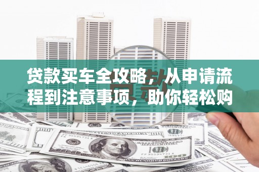 沧源贷款买车全攻略，从申请流程到注意事项，助你轻松购车